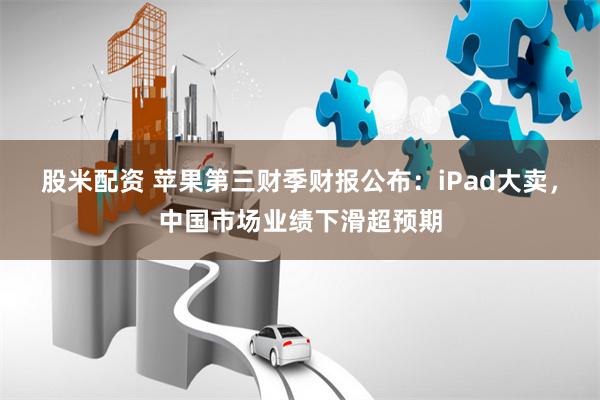 股米配资 苹果第三财季财报公布：iPad大卖，中国市场业绩下滑超预期