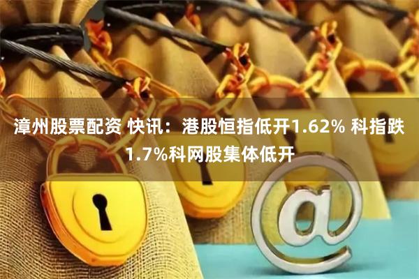 漳州股票配资 快讯：港股恒指低开1.62% 科指跌1.7%科网股集体低开