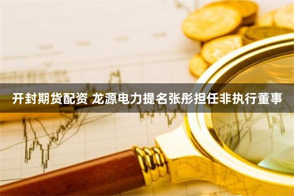 开封期货配资 龙源电力提名张彤担任非执行董事