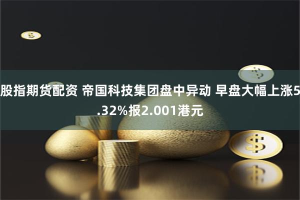 股指期货配资 帝国科技集团盘中异动 早盘大幅上涨5.32%报2.001港元