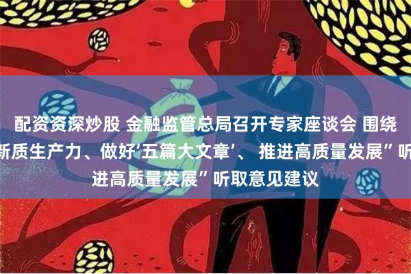 配资资深炒股 金融监管总局召开专家座谈会 围绕“金融服务新质生产力、做好‘五篇大文章’、 推进高质量发展”听取意见建议