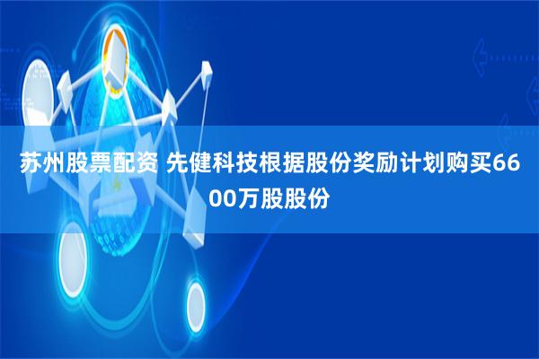 苏州股票配资 先健科技根据股份奖励计划购买6600万股股份