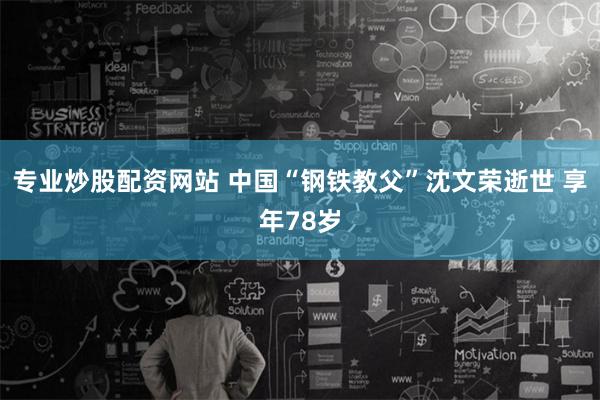 专业炒股配资网站 中国“钢铁教父”沈文荣逝世 享年78岁