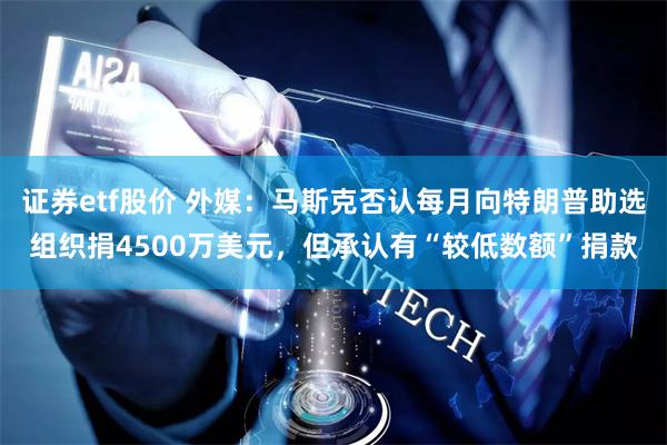 证券etf股价 外媒：马斯克否认每月向特朗普助选组织捐4500万美元，但承认有“较低数额”捐款