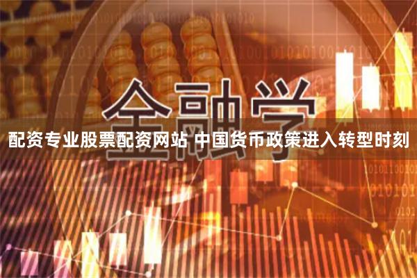 配资专业股票配资网站 中国货币政策进入转型时刻