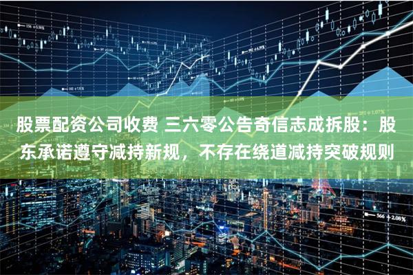 股票配资公司收费 三六零公告奇信志成拆股：股东承诺遵守减持新规，不存在绕道减持突破规则