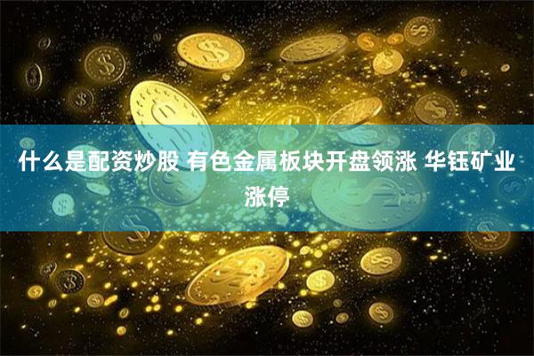 什么是配资炒股 有色金属板块开盘领涨 华钰矿业涨停