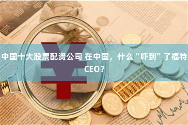 中国十大股票配资公司 在中国，什么“吓到”了福特CEO？