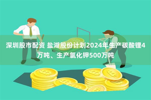 深圳股市配资 盐湖股份计划2024年生产碳酸锂4万吨、生产氯化钾500万吨