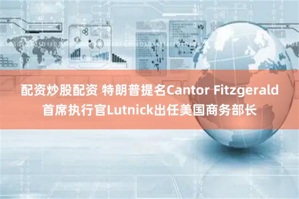 配资炒股配资 特朗普提名Cantor Fitzgerald首席执行官Lutnick出任美国商务部长