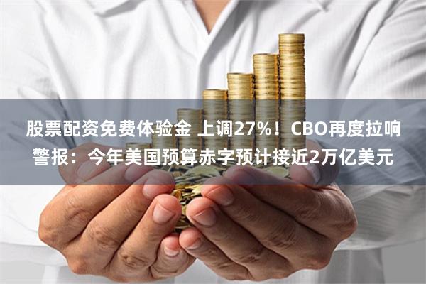 股票配资免费体验金 上调27%！CBO再度拉响警报：今年美国预算赤字预计接近2万亿美元