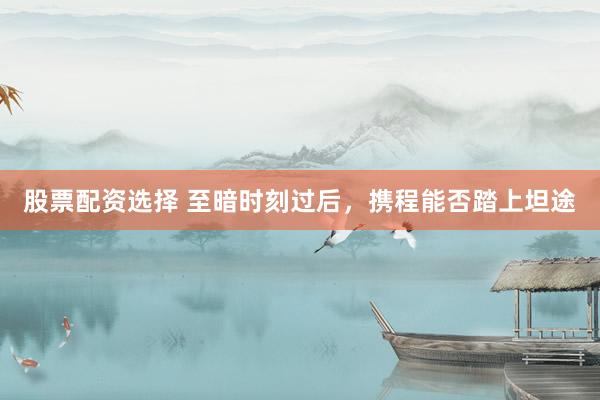 股票配资选择 至暗时刻过后，携程能否踏上坦途