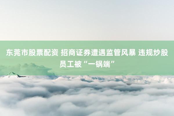 东莞市股票配资 招商证券遭遇监管风暴 违规炒股员工被“一锅端”