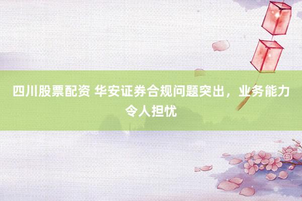 四川股票配资 华安证券合规问题突出，业务能力令人担忧