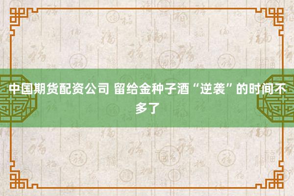中国期货配资公司 留给金种子酒“逆袭”的时间不多了