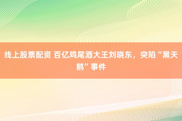 线上股票配资 百亿鸡尾酒大王刘晓东，突陷“黑天鹅”事件
