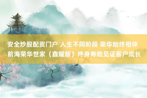 安全炒股配资门户 人生不同阶段 荣华始终相伴  前海荣华世家（鑫耀版）终身寿险见证客户成长