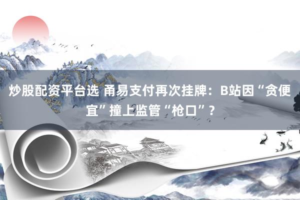 炒股配资平台选 甬易支付再次挂牌：B站因“贪便宜”撞上监管“枪口”？