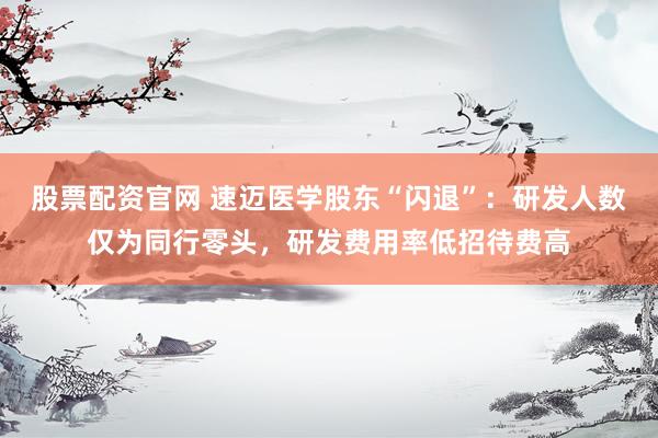股票配资官网 速迈医学股东“闪退”：研发人数仅为同行零头，研发费用率低招待费高