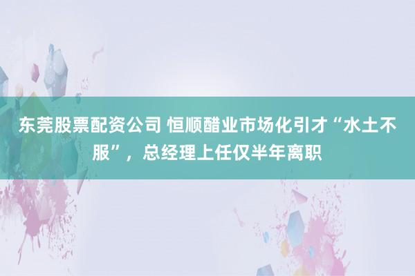 东莞股票配资公司 恒顺醋业市场化引才“水土不服”，总经理上任仅半年离职