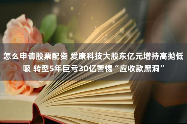 怎么申请股票配资 爱康科技大股东亿元增持高抛低吸 转型5年巨亏30亿警惕“应收款黑洞”