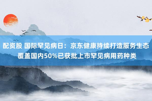 配资股 国际罕见病日：京东健康持续打造服务生态 覆盖国内50%已获批上市罕见病用药种类