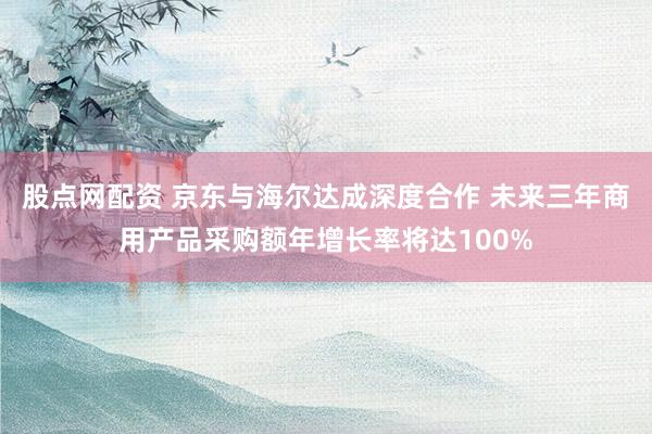 股点网配资 京东与海尔达成深度合作 未来三年商用产品采购额年增长率将达100%