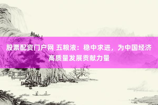 股票配资门户网 五粮液：稳中求进，为中国经济高质量发展贡献力量