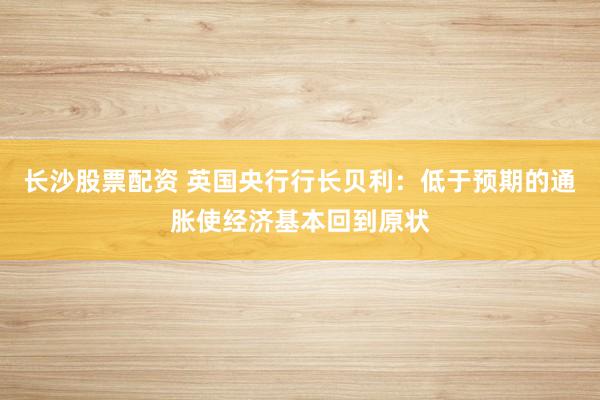 长沙股票配资 英国央行行长贝利：低于预期的通胀使经济基本回到原状