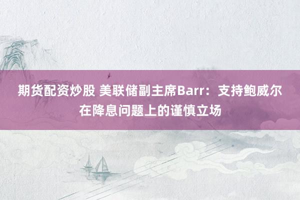 期货配资炒股 美联储副主席Barr：支持鲍威尔在降息问题上的谨慎立场