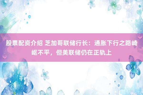 股票配资介绍 芝加哥联储行长：通胀下行之路崎岖不平，但美联储仍在正轨上