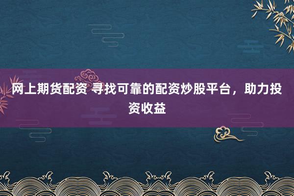 网上期货配资 寻找可靠的配资炒股平台，助力投资收益