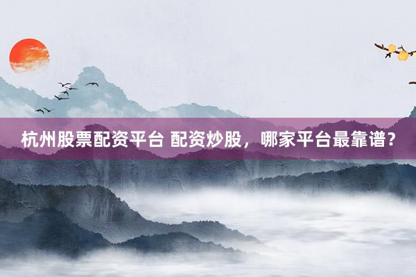 杭州股票配资平台 配资炒股，哪家平台最靠谱？