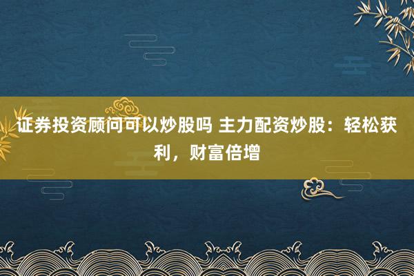 证券投资顾问可以炒股吗 主力配资炒股：轻松获利，财富倍增