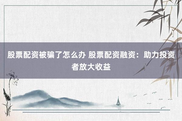 股票配资被骗了怎么办 股票配资融资：助力投资者放大收益