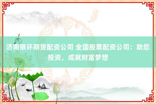 济南银环期货配资公司 全国股票配资公司：助您投资，成就财富梦想
