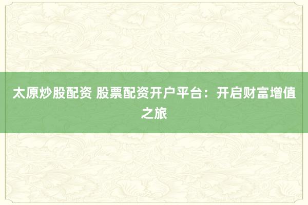 太原炒股配资 股票配资开户平台：开启财富增值之旅