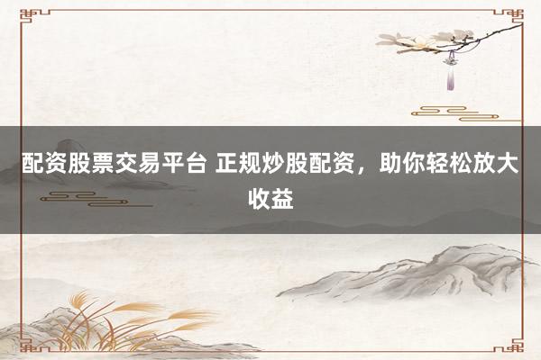 配资股票交易平台 正规炒股配资，助你轻松放大收益