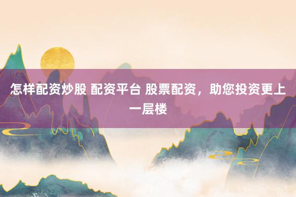 怎样配资炒股 配资平台 股票配资，助您投资更上一层楼