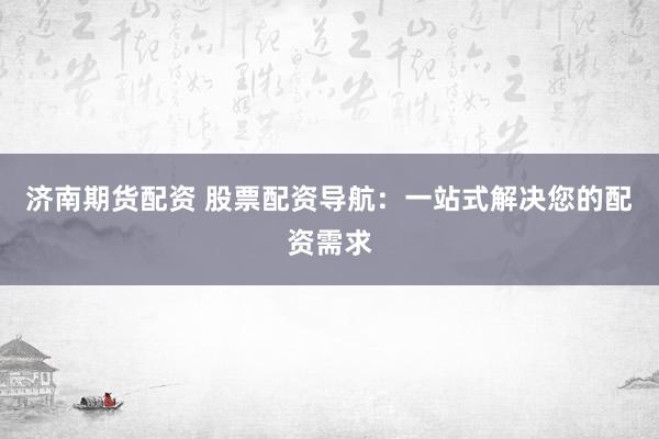 济南期货配资 股票配资导航：一站式解决您的配资需求