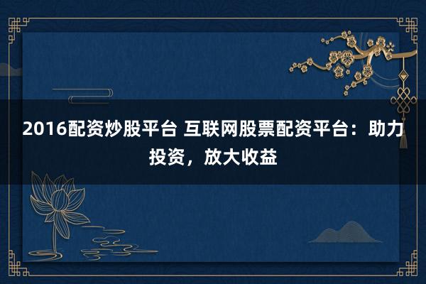 2016配资炒股平台 互联网股票配资平台：助力投资，放大收益