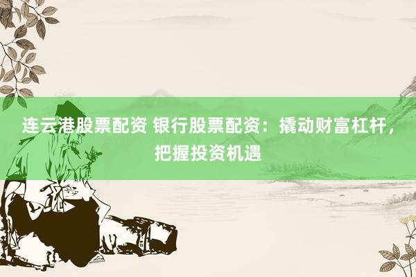 连云港股票配资 银行股票配资：撬动财富杠杆，把握投资机遇