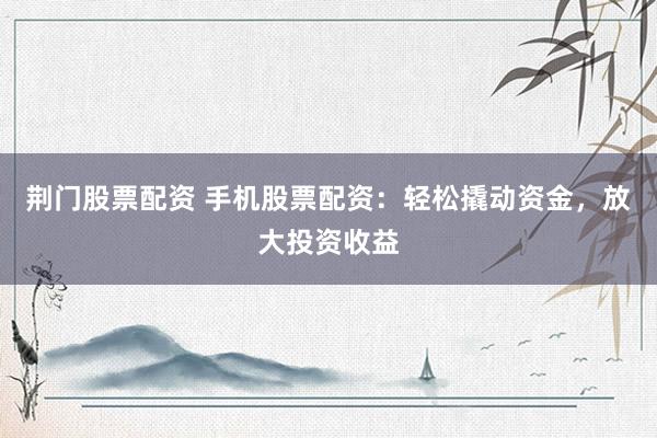 荆门股票配资 手机股票配资：轻松撬动资金，放大投资收益