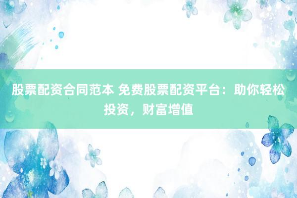 股票配资合同范本 免费股票配资平台：助你轻松投资，财富增值