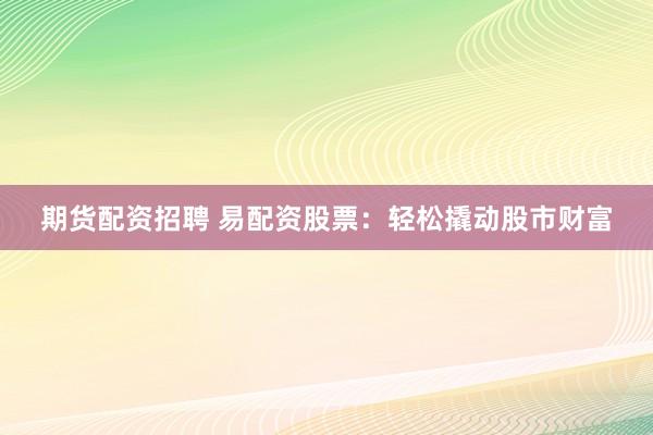 期货配资招聘 易配资股票：轻松撬动股市财富