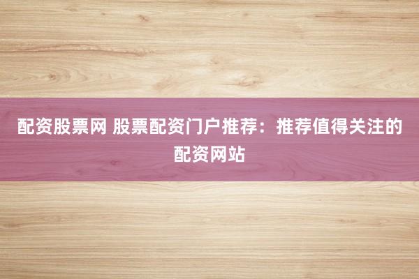 配资股票网 股票配资门户推荐：推荐值得关注的配资网站