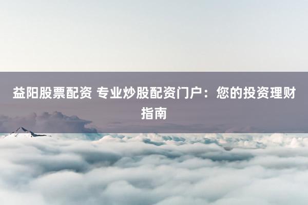 益阳股票配资 专业炒股配资门户：您的投资理财指南