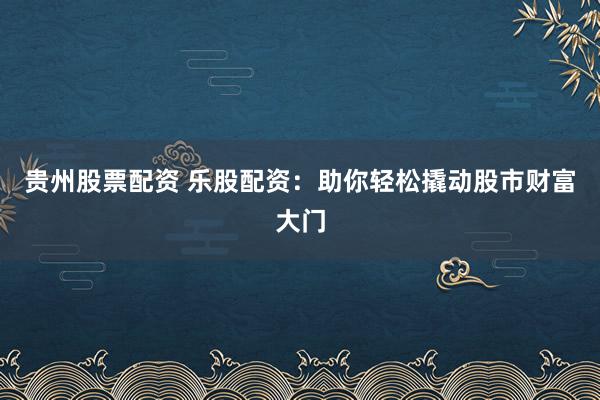 贵州股票配资 乐股配资：助你轻松撬动股市财富大门