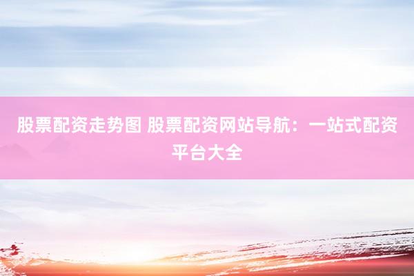 股票配资走势图 股票配资网站导航：一站式配资平台大全