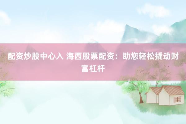 配资炒股中心入 海西股票配资：助您轻松撬动财富杠杆